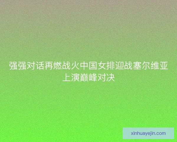 强强对话再燃战火中国女排迎战塞尔维亚上演巅峰对决