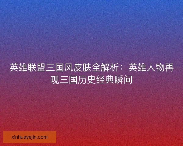 英雄联盟三国风皮肤全解析：英雄人物再现三国历史经典瞬间