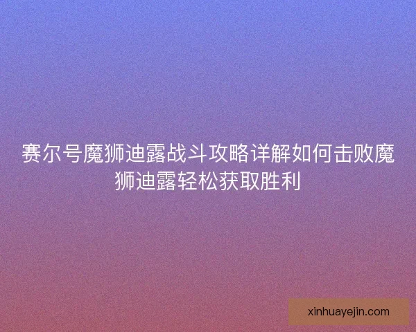 赛尔号魔狮迪露战斗攻略详解如何击败魔狮迪露轻松获取胜利
