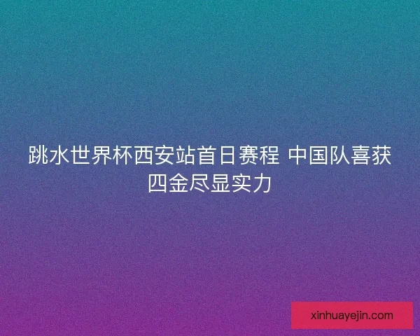 跳水世界杯西安站首日赛程 中国队喜获四金尽显实力