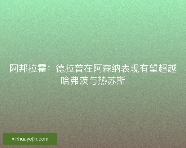 阿邦拉霍：德拉普在阿森纳表现有望超越哈弗茨与热苏斯