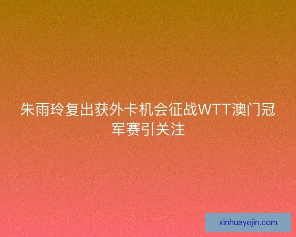 朱雨玲复出获外卡机会征战WTT澳门冠军赛引关注