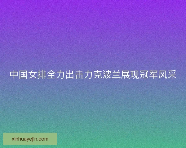 中国女排全力出击力克波兰展现冠军风采