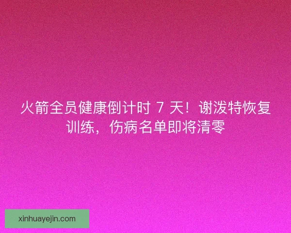 火箭全员健康倒计时 7 天！谢泼特恢复训练，伤病名单即将清零