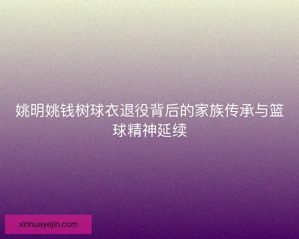 姚明姚钱树球衣退役背后的家族传承与篮球精神延续