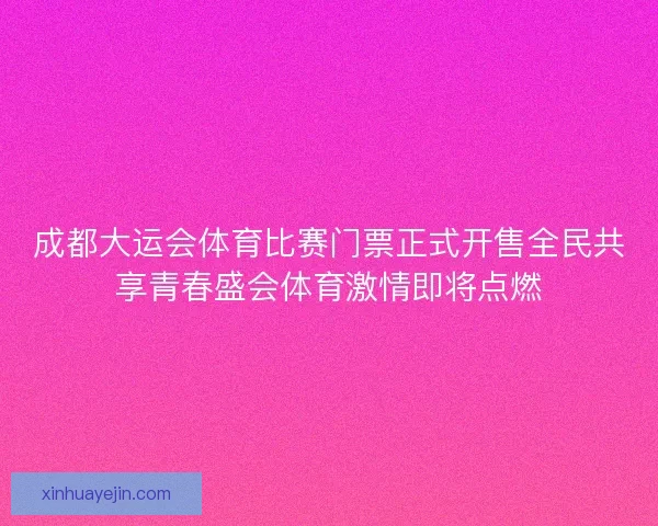 成都大运会体育比赛门票正式开售全民共享青春盛会体育激情即将点燃