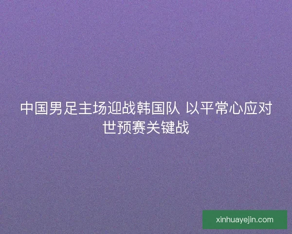 中国男足主场迎战韩国队 以平常心应对世预赛关键战