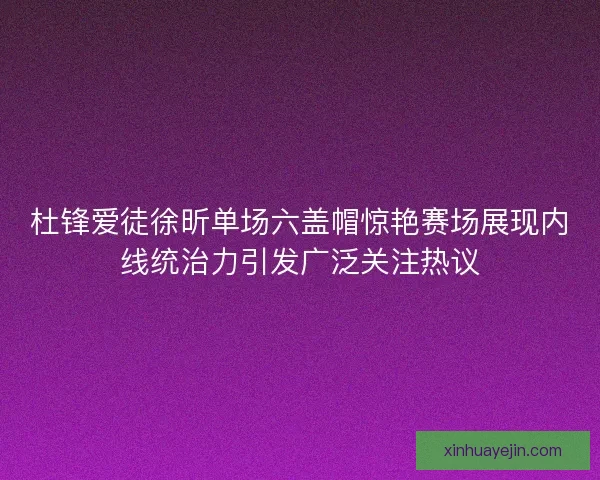 杜锋爱徒徐昕单场六盖帽惊艳赛场展现内线统治力引发广泛关注热议