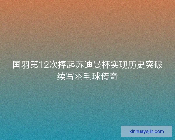 国羽第12次捧起苏迪曼杯实现历史突破续写羽毛球传奇