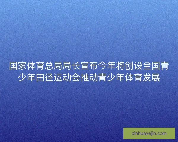 国家体育总局局长宣布今年将创设全国青少年田径运动会推动青少年体育发展