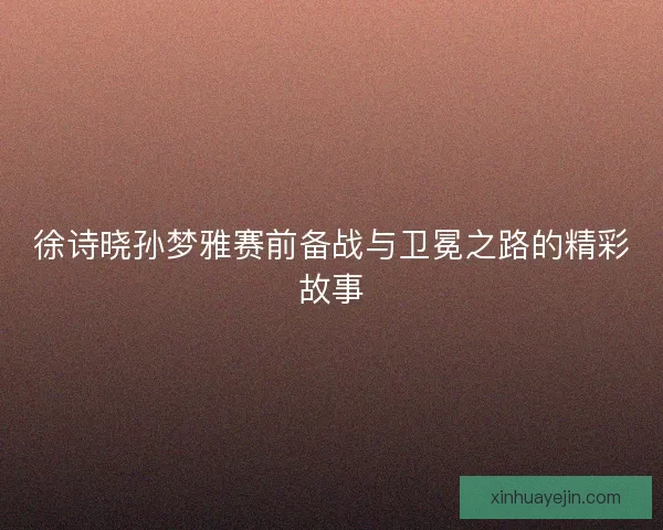 徐诗晓孙梦雅赛前备战与卫冕之路的精彩故事