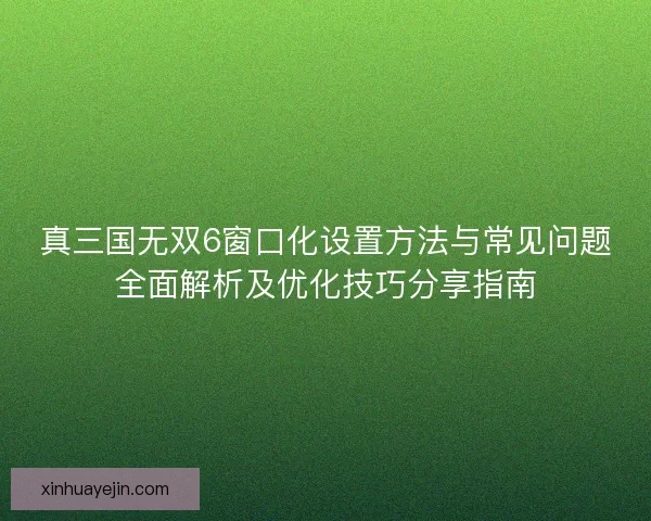 真三国无双6窗口化设置方法与常见问题全面解析及优化技巧分享指南